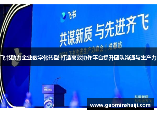 飞书助力企业数字化转型 打造高效协作平台提升团队沟通与生产力